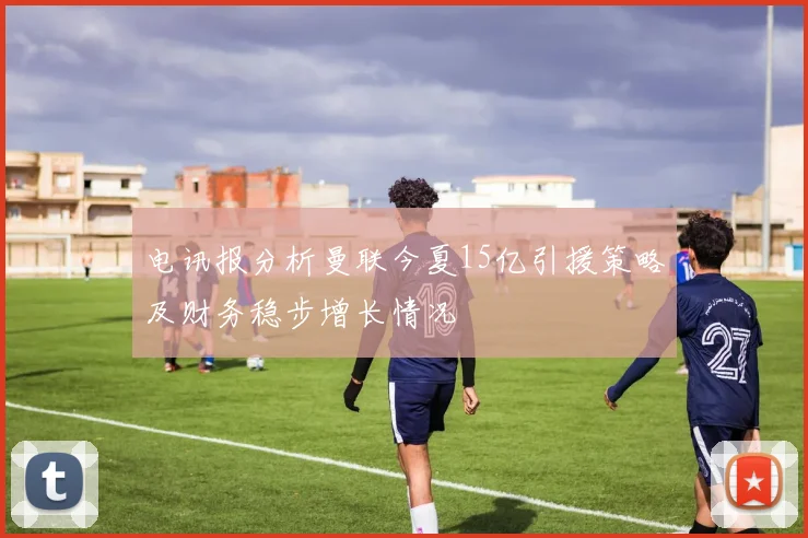 电讯报分析曼联今夏15亿引援策略及财务稳步增长情况