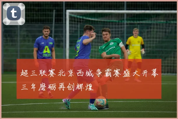 超三联赛北京西城争霸赛盛大开幕三年磨砺再创辉煌