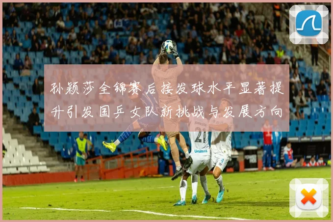 孙颖莎全锦赛后接发球水平显著提升引发国乒女队新挑战与发展方向探讨