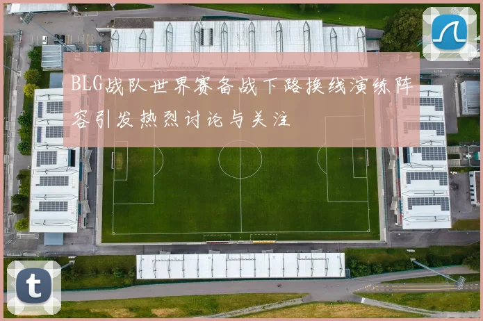 BLG战队世界赛备战下路换线演练阵容引发热烈讨论与关注