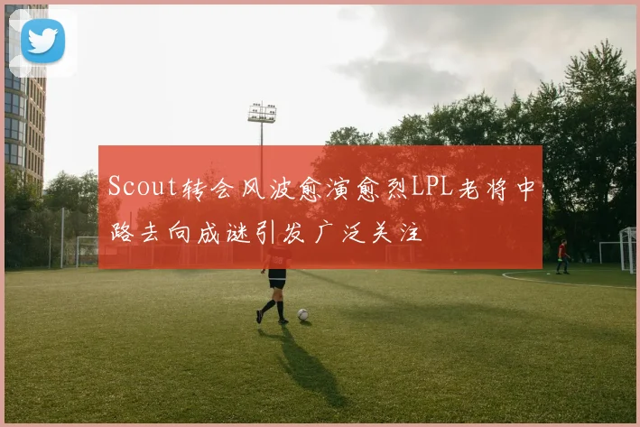 Scout转会风波愈演愈烈LPL老将中路去向成谜引发广泛关注