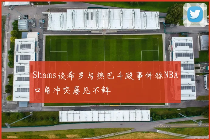 Shams谈希罗与热巴斗殴事件称NBA口角冲突屡见不鲜