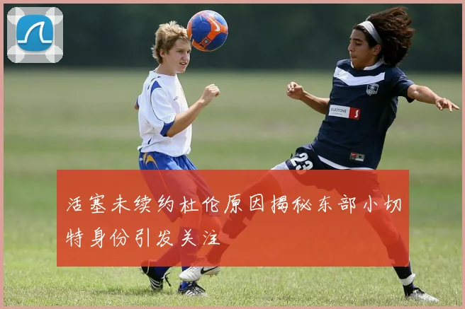 活塞未续约杜伦原因揭秘东部小切特身份引发关注