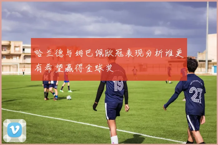 哈兰德与姆巴佩欧冠表现分析谁更有希望赢得金球奖