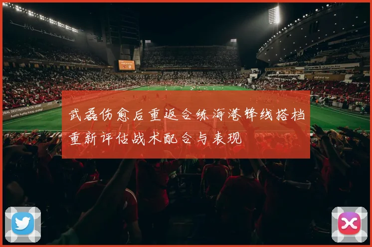 武磊伤愈后重返合练海港锋线搭档重新评估战术配合与表现