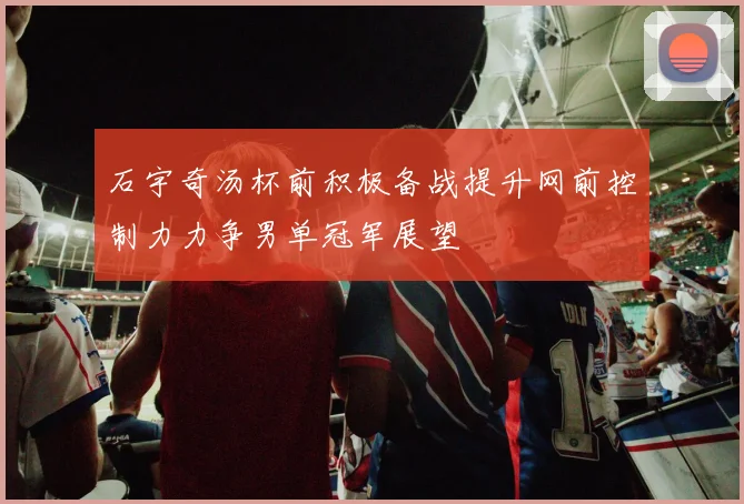 石宇奇汤杯前积极备战提升网前控制力力争男单冠军展望